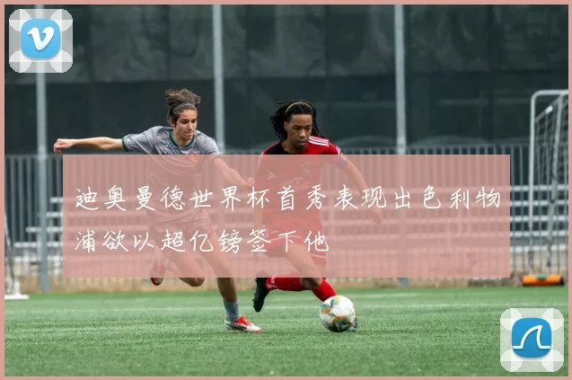 迪奥曼德世界杯首秀表现出色利物浦欲以超亿镑签下他
