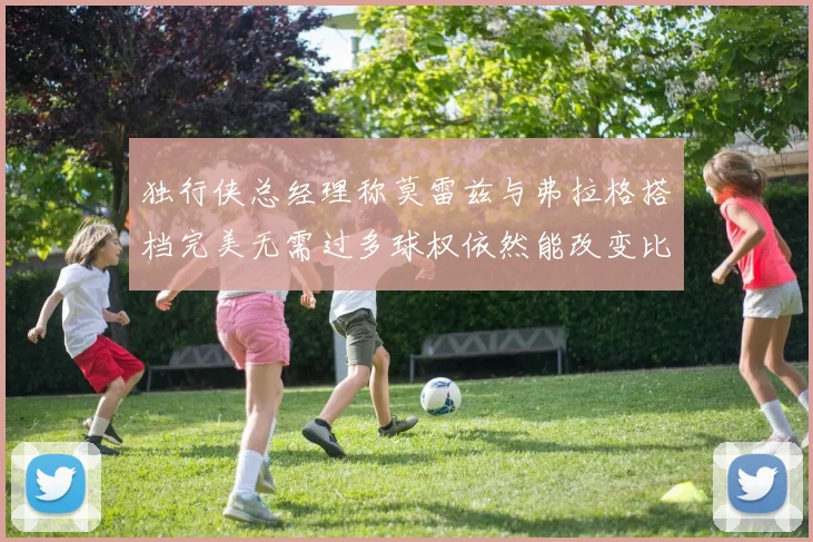 独行侠总经理称莫雷兹与弗拉格搭档完美无需过多球权依然能改变比赛局势