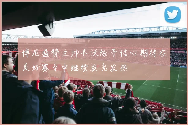 博尼盛赞主帅齐沃给予信心期待在美好赛季中继续发光发热