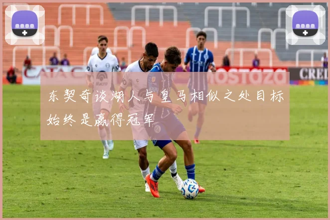 东契奇谈湖人与皇马相似之处目标始终是赢得冠军