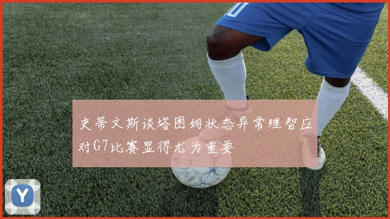 史蒂文斯谈塔图姆状态异常理智应对G7比赛显得尤为重要