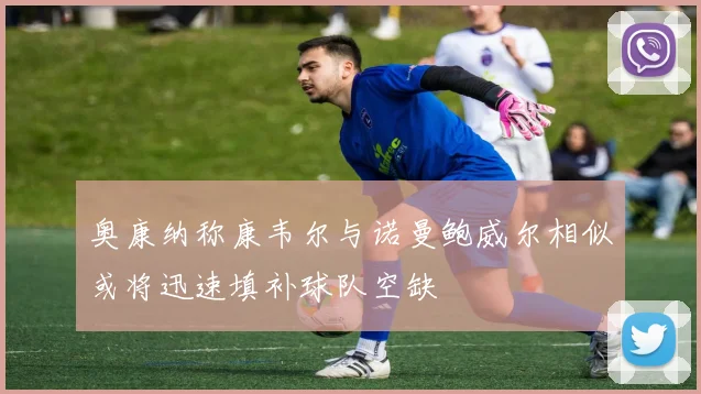 奥康纳称康韦尔与诺曼鲍威尔相似或将迅速填补球队空缺