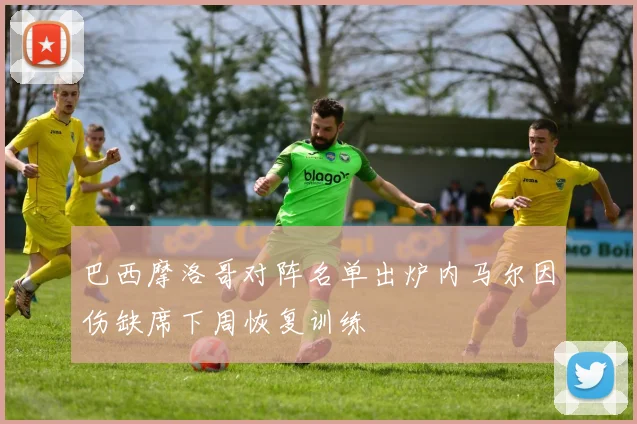 巴西摩洛哥对阵名单出炉内马尔因伤缺席下周恢复训练