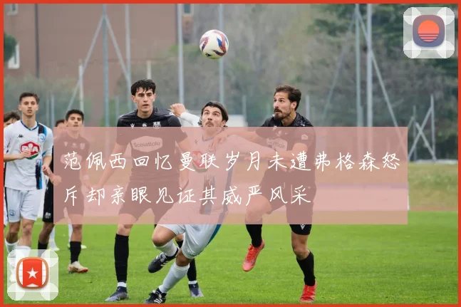 范佩西回忆曼联岁月未遭弗格森怒斥却亲眼见证其威严风采