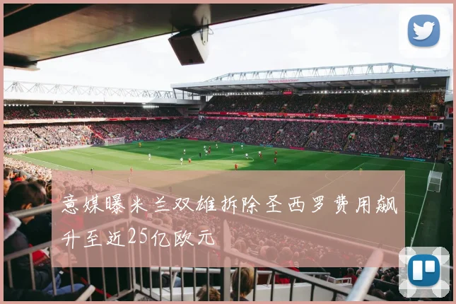 意媒曝米兰双雄拆除圣西罗费用飙升至近25亿欧元
