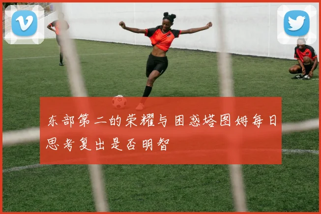 东部第二的荣耀与困惑塔图姆每日思考复出是否明智