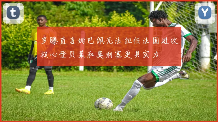 罗滕直言姆巴佩无法担任法国进攻核心登贝莱和奥利塞更具实力