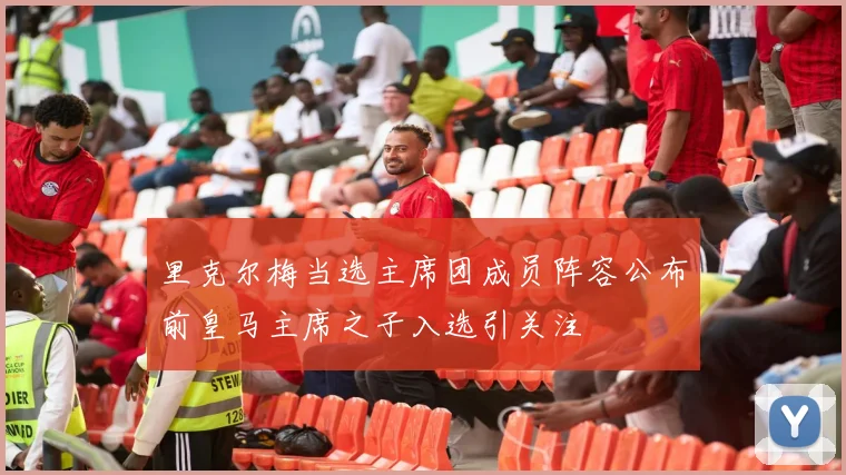 里克尔梅当选主席团成员阵容公布前皇马主席之子入选引关注
