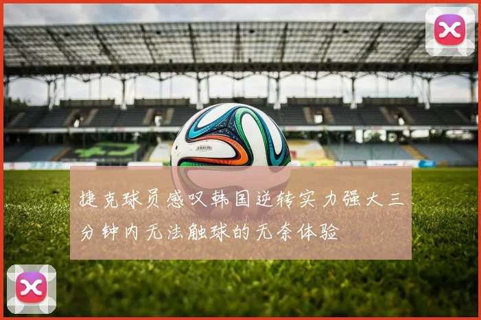 捷克球员感叹韩国逆转实力强大三分钟内无法触球的无奈体验
