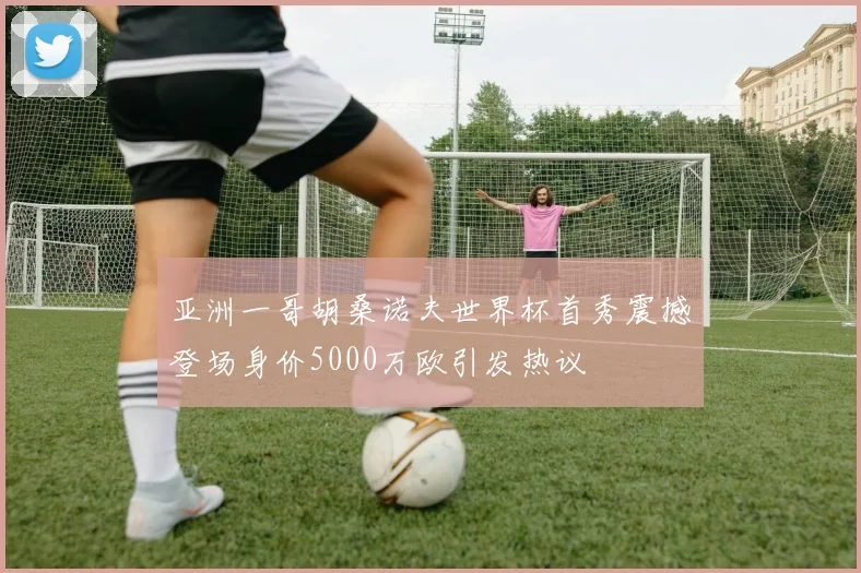亚洲一哥胡桑诺夫世界杯首秀震撼登场身价5000万欧引发热议