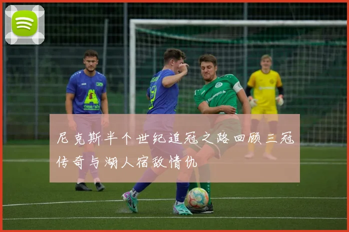 尼克斯半个世纪追冠之路回顾三冠传奇与湖人宿敌情仇