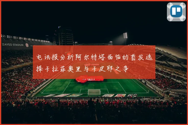 电讯报分析阿尔特塔面临的首发选择卡拉菲奥里与卡皮耶之争