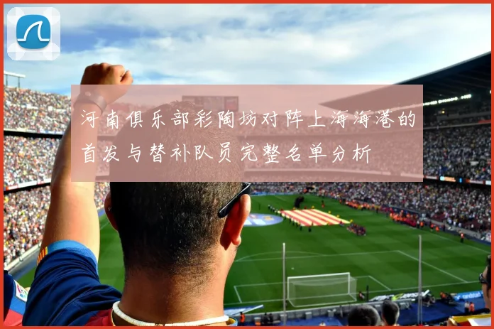 河南俱乐部彩陶坊对阵上海海港的首发与替补队员完整名单分析