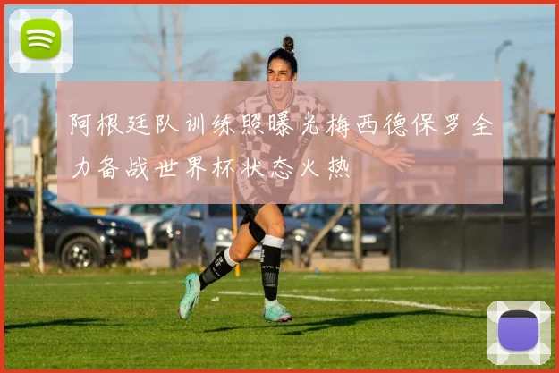 阿根廷队训练照曝光梅西德保罗全力备战世界杯状态火热