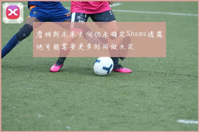 詹姆斯未来去向仍未确定Shams透露他可能需要更多时间做决定
