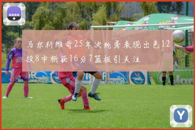 马尔科维奇25年次轮秀表现出色12投8中斩获16分7篮板引关注