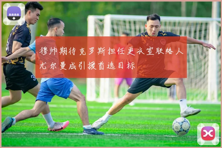 穆帅期待克罗斯担任更衣室联络人尤尔曼成引援首选目标