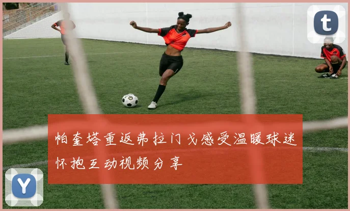 帕奎塔重返弗拉门戈感受温暖球迷怀抱互动视频分享