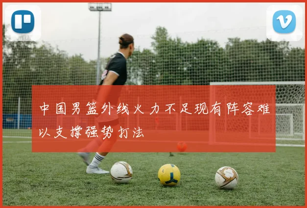 中国男篮外线火力不足现有阵容难以支撑强势打法