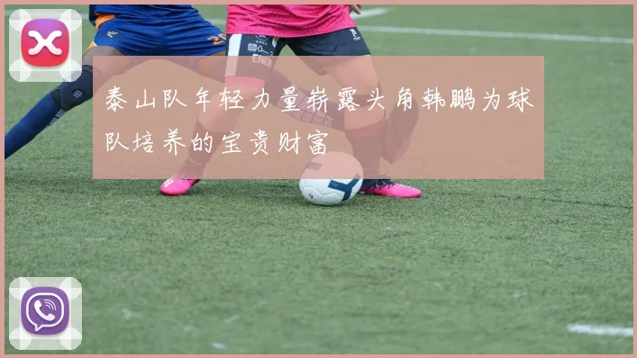 泰山队年轻力量崭露头角韩鹏为球队培养的宝贵财富