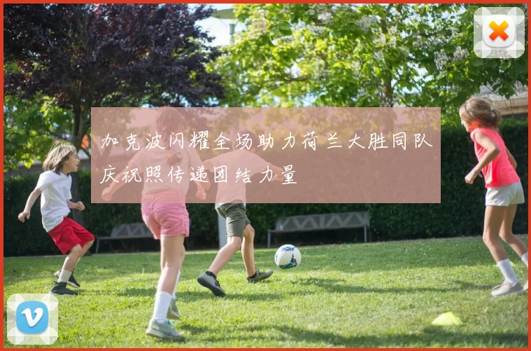 加克波闪耀全场助力荷兰大胜同队庆祝照传递团结力量